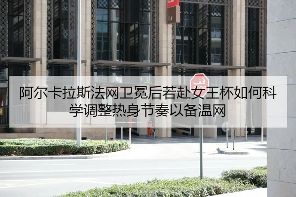 阿尔卡拉斯法网卫冕后若赴女王杯如何科学调整热身节奏以备温网