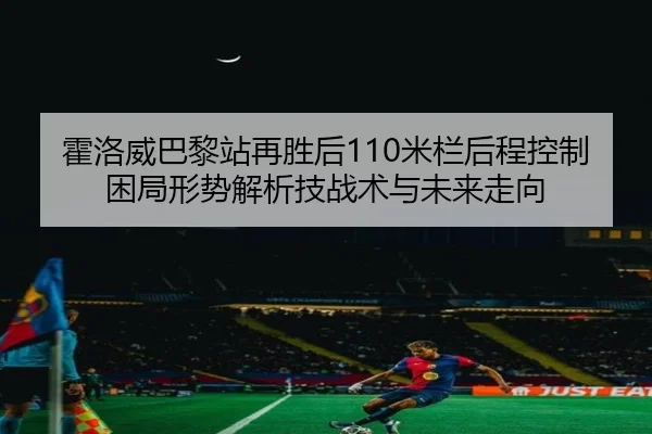霍洛威巴黎站再胜后110米栏后程控制困局形势解析技战术与未来走向