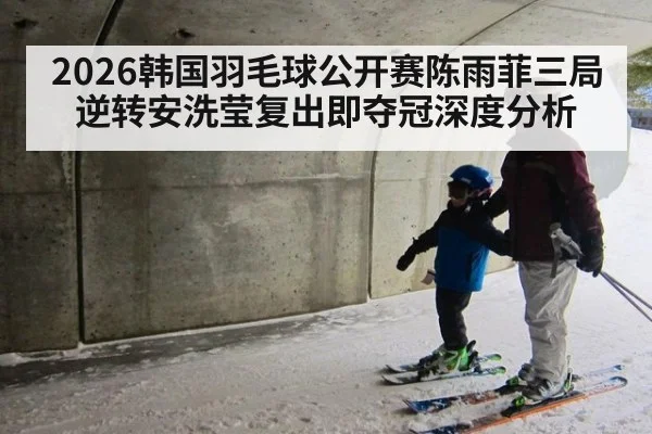 2026韩国羽毛球公开赛陈雨菲三局逆转安洗莹复出即夺冠深度分析