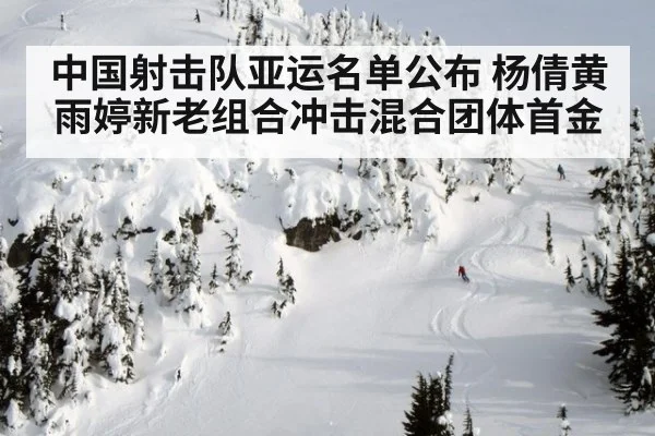中国射击队亚运名单公布 杨倩黄雨婷新老组合冲击混合团体首金